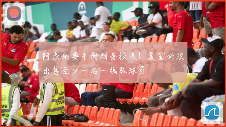 阿森纳要平衡财务报表！夏窗必须出售至少一名一线队球员