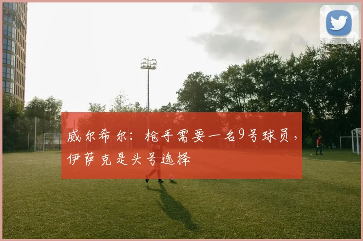 威尔希尔：枪手需要一名9号球员，伊萨克是头号选择